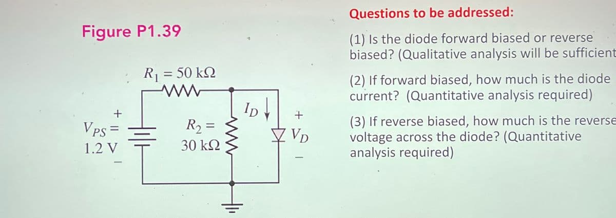 Figure P1.39
VPS =
1.2 V
R1 = 50 ΚΩ
ww
R₁₂ =
30 ΚΩ
ww
ID↓
+
✓ VD
Questions to be addressed:
(1) Is the diode forward biased or reverse
biased? (Qualitative analysis will be sufficient
(2) If forward biased, how much is the diode
current? (Quantitative analysis required)
(3) If reverse biased, how much is the reverse
voltage across the diode? (Quantitative
analysis required)