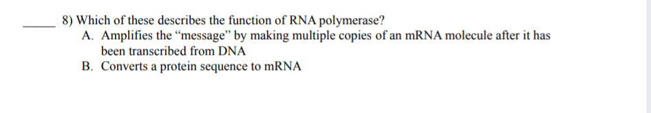 8) Which of these describes the function of RNA polymerase?
A. Amplifies the “message" by making multiple copies of an mRNA molecule after it has
been transcribed from DNA
B. Converts a protein sequence to mRNA
