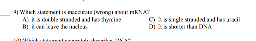 9) Which statement is inaccurate (wrong) about mRNA?
A) it is double stranded and has thymine
B) it can leave the nucleus
C) It is single stranded and has uracil
D) It is shorter than DNA
10) Which statemment accurately describes DDNA?
