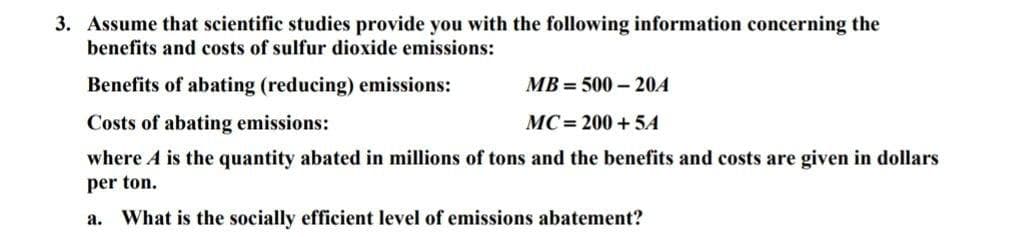 3. Assume that scientific studies provide you with the following information concerning the
benefits and costs of sulfur dioxide emissions:
Benefits of abating (reducing) emissions:
MB=500-20A
Costs of abating emissions:
MC=200+5A
where A is the quantity abated in millions of tons and the benefits and costs are given in dollars
per ton.
a. What is the socially efficient level of emissions abatement?