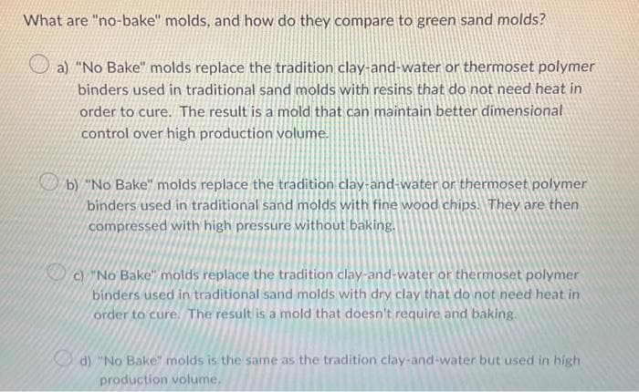 What are "no-bake" molds, and how do they compare to green sand molds?
a) "No Bake" molds replace the tradition clay-and-water or thermoset polymer
binders used in traditional sand molds with resins that do not need heat in
order to cure. The result is a mold that can maintain better dimensional
control over high production volume.
b) "No Bake" molds replace the tradition clay-and-water or thermoset polymer
binders used in traditional sand molds with fine wood chips. They are then
compressed with high pressure without baking.
c) "No Bake" molds replace the tradition clay-and-water or thermoset polymer
binders used in traditional sand molds with dry clay that do not need heat in
order to cure. The result is a mold that doesn't require and baking.
d) "No Bake" molds is the same as the tradition clay-and-water but used in high
production volume.
