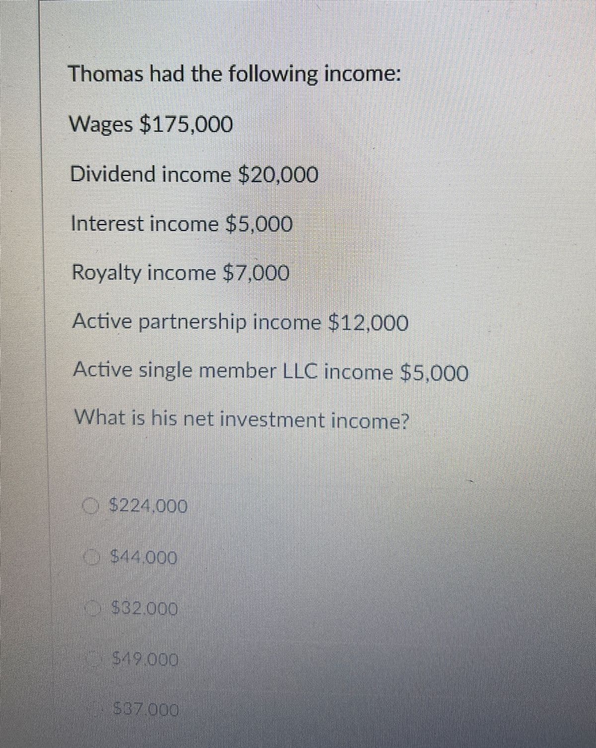 Thomas had the following income:
Wages $175,000
Dividend income $20,000
Interest income $5,000
Royalty income $7,000
Active partnership income $12,000
Active single member LLC income $5,000
What is his net investment income?
$224,000
$44.000
$32.000
$19.000
$37.000