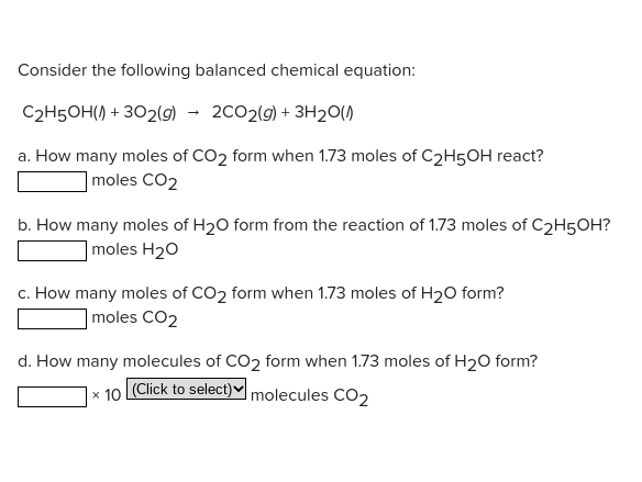 Consider the following balanced chemical equation:
C2H5OH() + 302(g)
2C02(9) + 3H20()
a. How many moles of CO2 form when 1.73 moles of C2H5OH react?
|moles CO2
b. How many moles of H20 form from the reaction of 1.73 moles of C2H5OH?
]moles H20
c. How many moles of CO2 form when 1.73 moles of H20 form?
]moles CO2
d. How many molecules of CO2 form when 1.73 moles of H20 form?
|x 10 (Click to select)♥ molecules CO2
