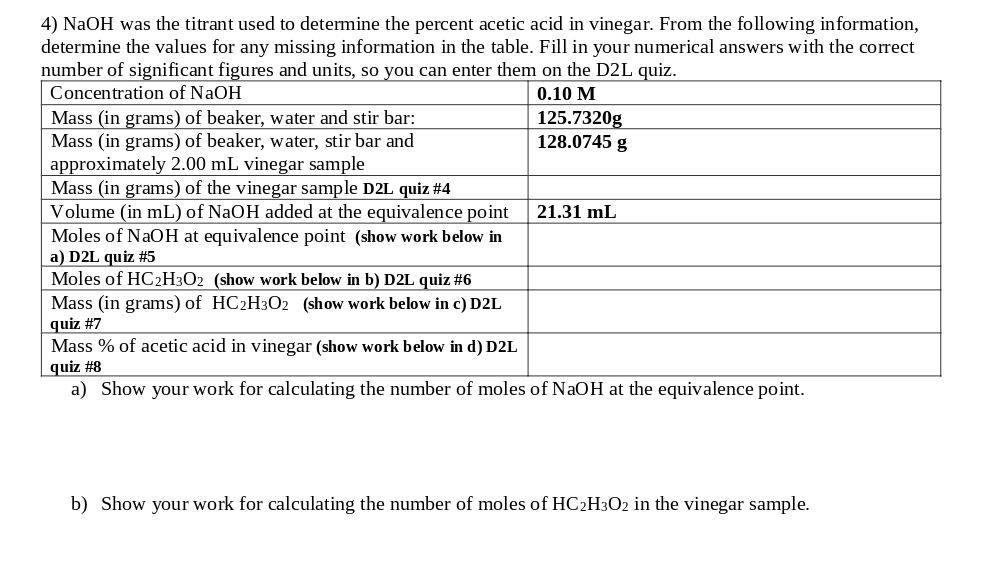 4) NaOH was the titrant used to determine the percent acetic acid in vinegar. From the following information,
determine the values for any missing information in the table. Fill in your numerical answers with the correct
number of significant figures and units, so you can enter them on the D2L quiz.
Concentration of NaOH
0.10 M
Mass (in grams) of beaker, water and stir bar:
Mass (in grams) of beaker, water, stir bar and
approximately 2.00 mL vinegar sample
Mass (in grams) of the vinegar sample D2L quiz #4
Volume (in mL) of NaOH added at the equivalence point
Moles of NaOH at equivalence point (show work below in
a) D2L quiz #5
Moles of HC2H3O2 (show work below in b) D2L quiz #6
Mass (in grams) of HC2H3O2 (show work below in c) D2L
quiz #7
Mass % of acetic acid in vinegar (show work below in d) D2L
quiz #8
a) Show your work for calculating the number of moles of NaOH at the equivalence point.
125.7320g
128.0745 g
21.31 mL
b) Show your work for calculating the number of moles of HC2H3O2 in the vinegar sample.
