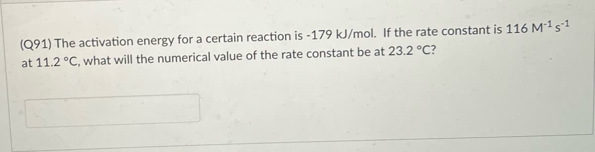 (Q91) The activation energy for a certain reaction is -179 kJ/mol. If the rate constant is 116 M-1s1
at 11.2 °C, what will the numerical value of the rate constant be at 23.2 °C?
