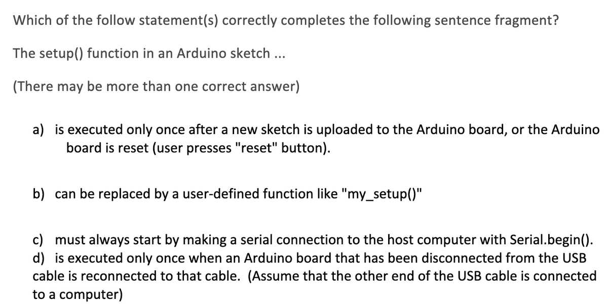 Which of the follow statement(s) correctly completes the following sentence fragment?
The setup() function in an Arduino sketch ...
(There may be more than one correct answer)
a) is executed only once after a new sketch is uploaded to the Arduino board, or the Arduino
board is reset (user presses "reset" button).
b) can be replaced by a user-defined function like "my_setup()"
c) must always start by making a serial connection to the host computer with Serial.begin().
d) is executed only once when an Arduino board that has been disconnected from the USB
cable is reconnected to that cable. (Assume that the other end of the USB cable is connected
to a computer)

