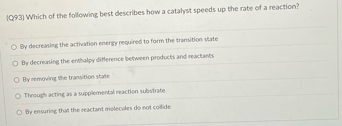 (Q93) Which of the following best describes how a catalyst speeds up the rate of a reaction?
O By decreasing the activation energy required to form the transition state
O By decreasing the enthalpy difference between products and reactants
O By removing the transition state
Through acting as a supplemental reaction substrate
O By ensuring that the reactant molecules do not collide
