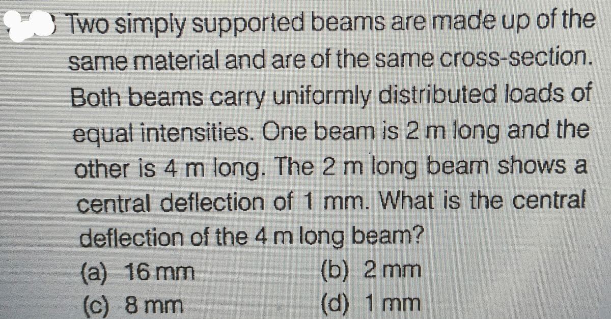Two simply supported beams are made up of the
same material and are of the same cross-section.
Both beams carry uniformly distributed loads of
equal intensities. One beam is 2 m long and the
other is 4 m long. The 2 m long beam shows a
central deflection of 1 mm. What is the central
deflection of the 4 m long beam?
(a) 16 mm
(c) 8 mm
(b) 2 mm
(d) 1 mm