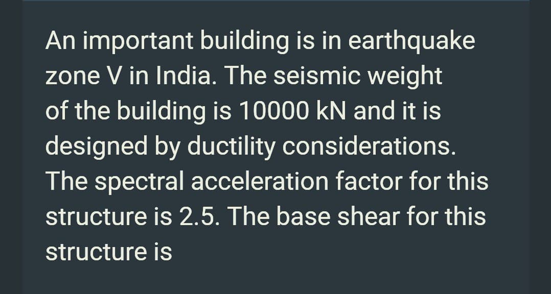 An important building is in earthquake
zone V in India. The seismic weight
of the building is 10000 kN and it is
designed by ductility considerations.
The spectral acceleration factor for this
structure is 2.5. The base shear for this
structure is