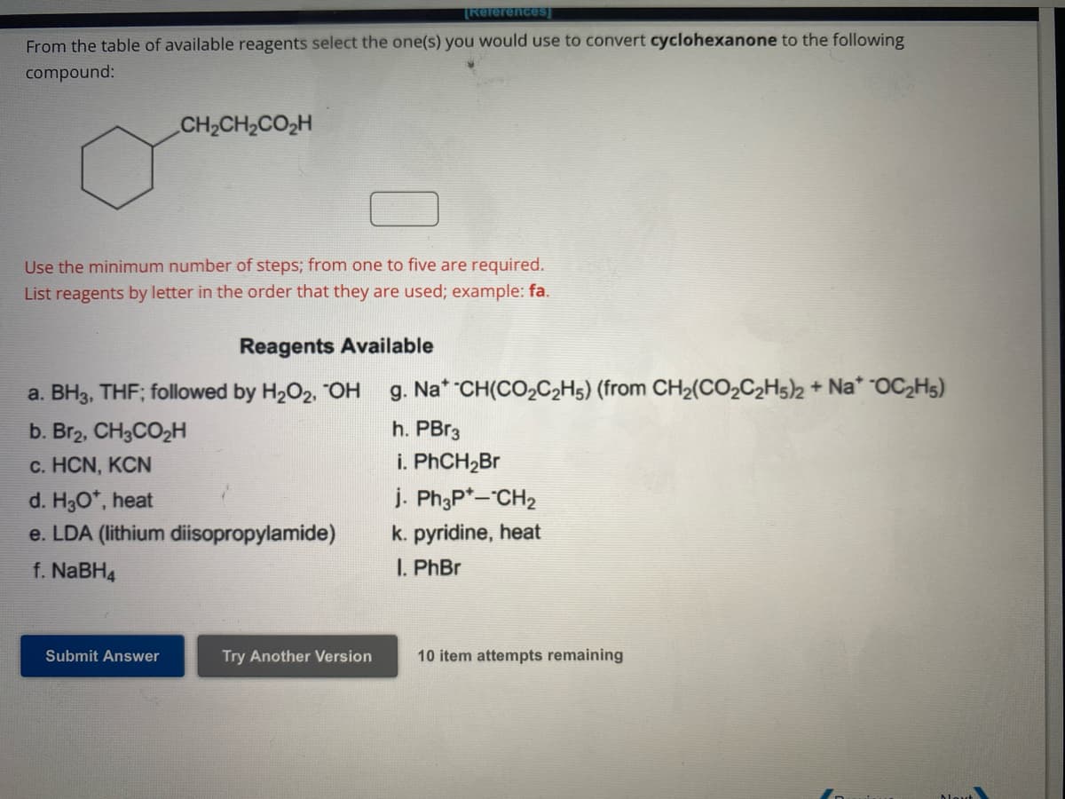 [References]
From the table of available reagents select the one(s) you would use to convert cyclohexanone to the following
compound:
CH,CH,CO,H
Use the minimum number of steps; from one to five are required.
List reagents by letter in the order that they are used; example: fa.
Reagents Available
a. BH3, THF; followed by H₂O2, "OH
b. Br2, CH3CO₂H
c. HCN, KCN
Submit Answer
d. H₂O*, heat
e. LDA (lithium diisopropylamide)
f. NaBH4
Try Another Version
g. Nat -CH(CO₂C2H5) (from CH₂(CO₂C2H5)2 + Na* OC₂H5)
h. PBr3
i. PhCH₂Br
j. Ph3P+--CH₂
k. pyridine, heat
I. PhBr
10 item attempts remaining