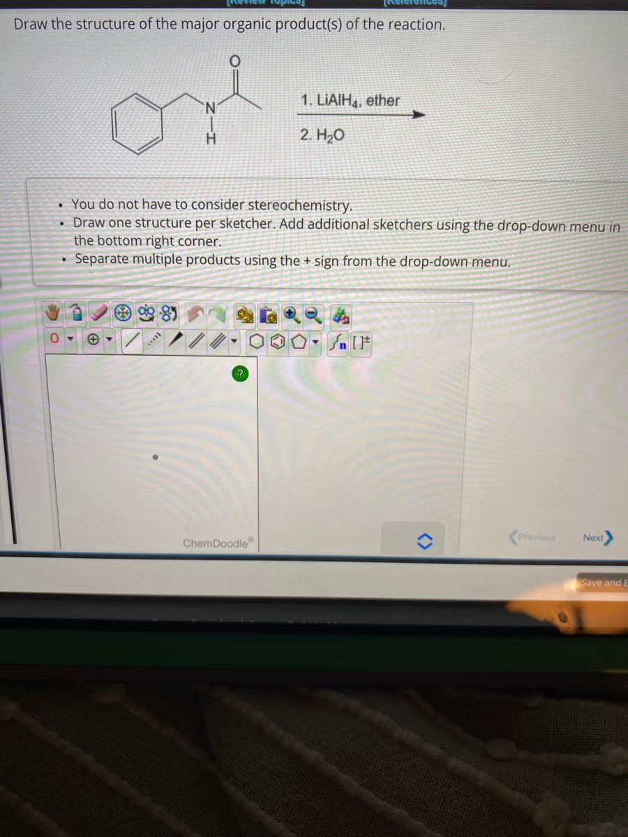 [References
Draw the structure of the major organic product(s) of the reaction.
●
or
N
You do not have to consider stereochemistry.
• Draw one structure per sketcher. Add additional sketchers using the drop-down menu in
the bottom right corner.
Separate multiple products using the + sign from the drop-down menu.
.
?
1. LIAIH4, ether
2. H₂O
ChemDoodle
D.
Previous
Next
Save and E