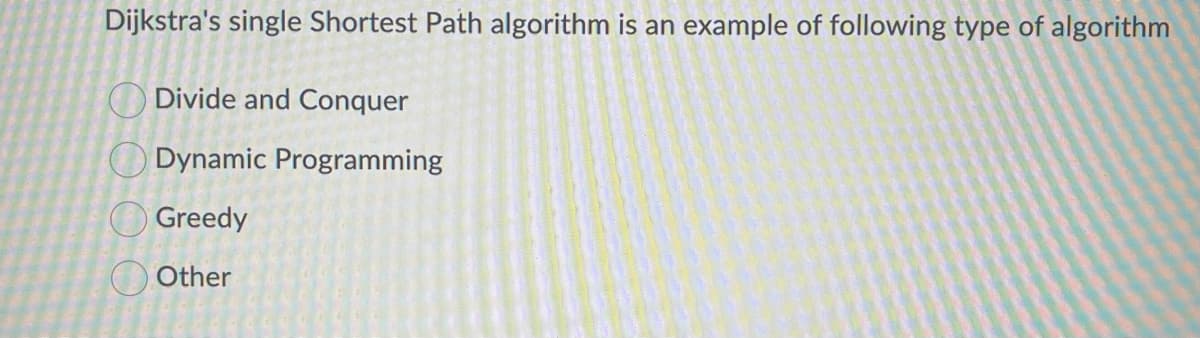 Dijkstra's single Shortest Path algorithm is an example of following type of algorithm
Divide and Conquer
Dynamic Programming
Greedy
Other