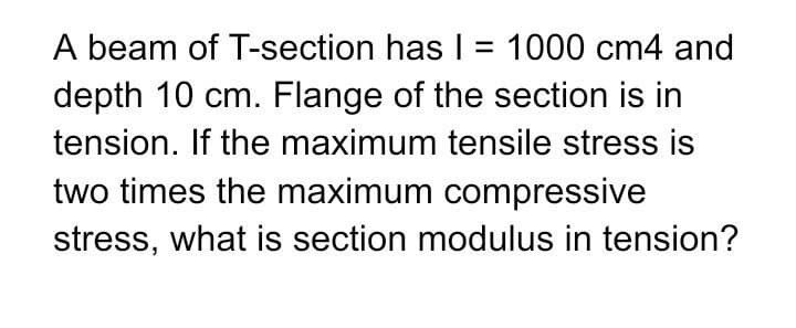 A beam of T-section has I = 1000 cm4 and
depth 10 cm. Flange of the section is in
tension. If the maximum tensile stress is
two times the maximum compressive
stress, what is section modulus in tension?