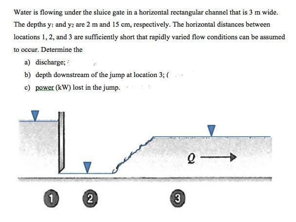 Water is flowing under the sluice gate in a horizontal rectangular channel that is 3 m wide.
The depths y and y2 are 2 m and 15 cm, respectively. The horizontal distances between
locations 1, 2, and 3 are sufficiently short that rapidly varied flow conditions can be assumed
to occur. Determine the
a) discharge;
b) depth downstream of the jump at location 3; (
c) power (kW) lost in the jump.
1
2
3
Q