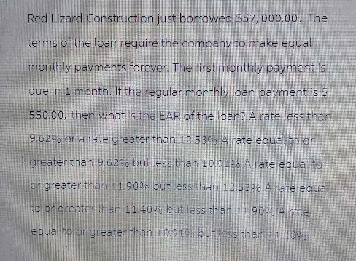 Red Lizard Construction just borrowed $57,000.00. The
terms of the loan require the company to make equal
monthly payments forever. The first monthly payment is
due in 1 month. If the regular monthly loan payment is S
550.00, then what is the EAR of the loan? A rate less than
9.62% or a rate greater than 12.53% A rate equal to or
greater than 9.62% but less than 10.91% A rate equal to
or greater than 11.90% but less than 12.53% A rate equal
to or greater than 11.40% but less than 11.90% A rate
equal to or greater than 10.91% but less than 11.40%