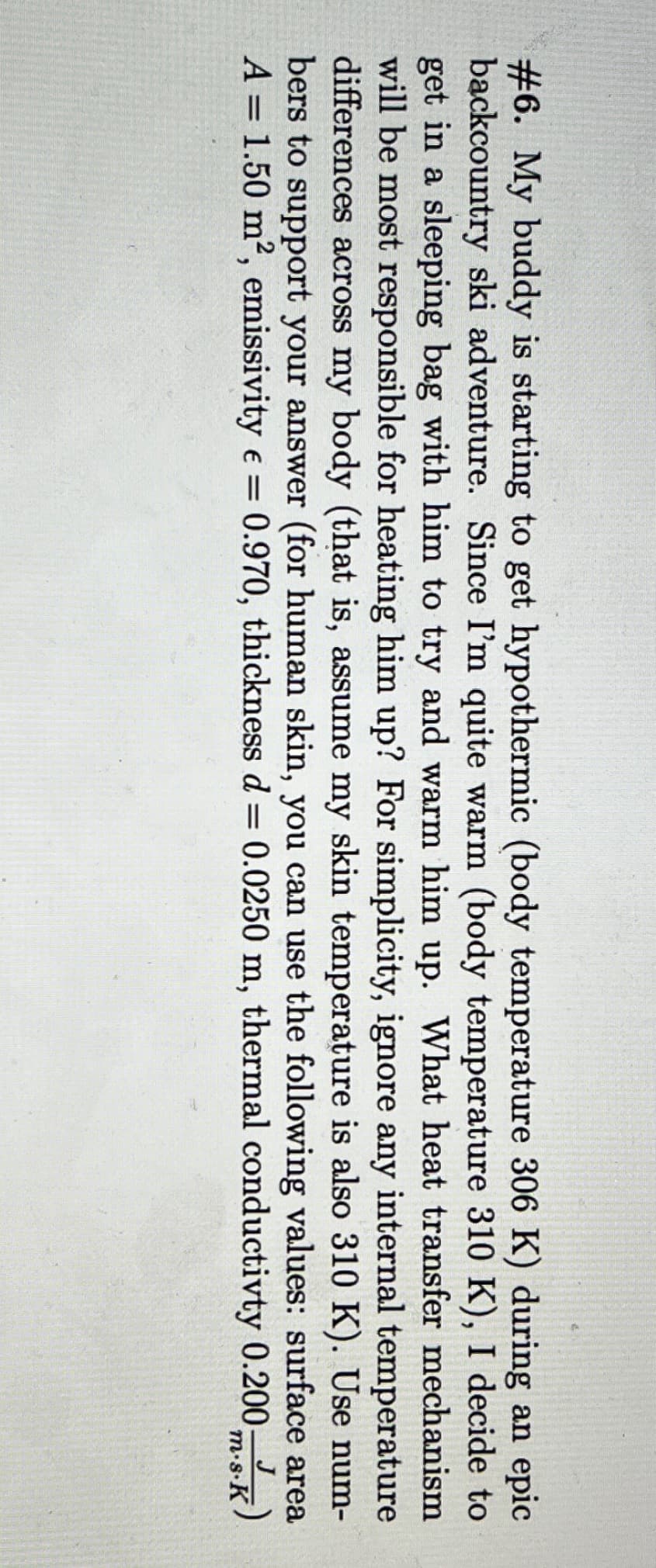 #6. My buddy is starting to get hypothermic (body temperature 306 K) during an epic
backcountry ski adventure. Since I'm quite warm (body temperature 310 K), I decide to
get in a sleeping bag with him to try and warm him up. What heat transfer mechanism
will be most responsible for heating him up? For simplicity, ignore any internal temperature
differences across my body (that is, assume my skin temperature is also 310 K). Use num-
bers to support your answer (for human skin, you can use the following values: surface area
A = 1.50 m², emissivity = 0.970, thickness d= 0.0250 m, thermal conductivty 0.200 ms.K)