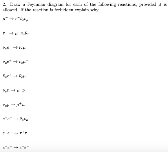 2. Draw a Feynman diagram for each of the following reactions, provided it is
allowed. If the reaction is forbidden explain why.
μ → eveVμ
τ' →μνμύτ
Vμе- → Veft-
Vμe+ → Vel+
Vμe+ → Vef+
Vμnμp
VμP →μ+n
eté → VμVμ
ete- →T+T-
e¯e → ee