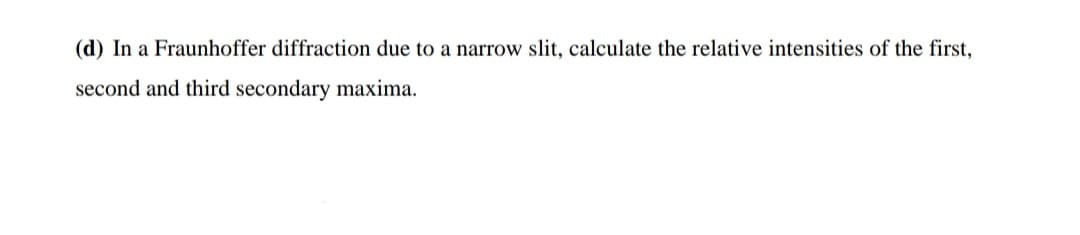 (d) In a Fraunhoffer diffraction due to a narrow slit, calculate the relative intensities of the first,
second and third secondary maxima.
