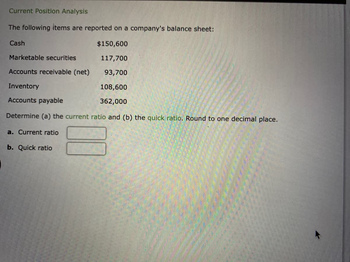 Current Position Analysis
The following items are reported on a company's balance sheet:
$150,600
Marketable securities
117,700
Accounts receivable (net)
93,700
Inventory
108,600
Accounts payable
362,000
Determine (a) the current ratio and (b) the quick ratio. Round to one decimal place.
Cash
a. Current ratio
b. Quick ratio