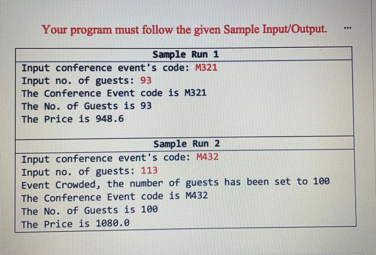 Your program must follow the given Sample Input/Output.
...
Sample Run 1
Input conference event's code: M321
Input no. of guests: 93
The Conference Event code is M321
The No. of Guests is 93
The Price is 948.6
Sample Run 2
Input conference event's code: M432
Input no. of guests: 113
Event Crowded, the number of guests has been set to 100
The Conference Event code is M432
The No. of Guests is 100
The Price is 1080.0
