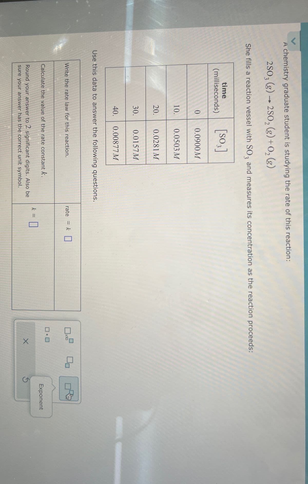 A chemistry graduate student is studying the rate of this reaction:
2SO3 (g) → 2SO2(g) + O2(g)
She fills a reaction vessel with SO3 and measures its concentration as the reaction proceeds:
[SO3]
time
(milliseconds)
0
0.0900 M
10.
0.0503 M
20.
0.0281 M
30.
0.0157M
40.
0.00877 M
Use this data to answer the following questions.
Write the rate law for this reaction.
Calculate the value of the rate constant k.
rate = k☐
☐ x10
ㅁㅁ
k = = ☐
Round your answer to 2 significant digits. Also be
sure your answer has the correct unit symbol.
□·□
Exponent
X