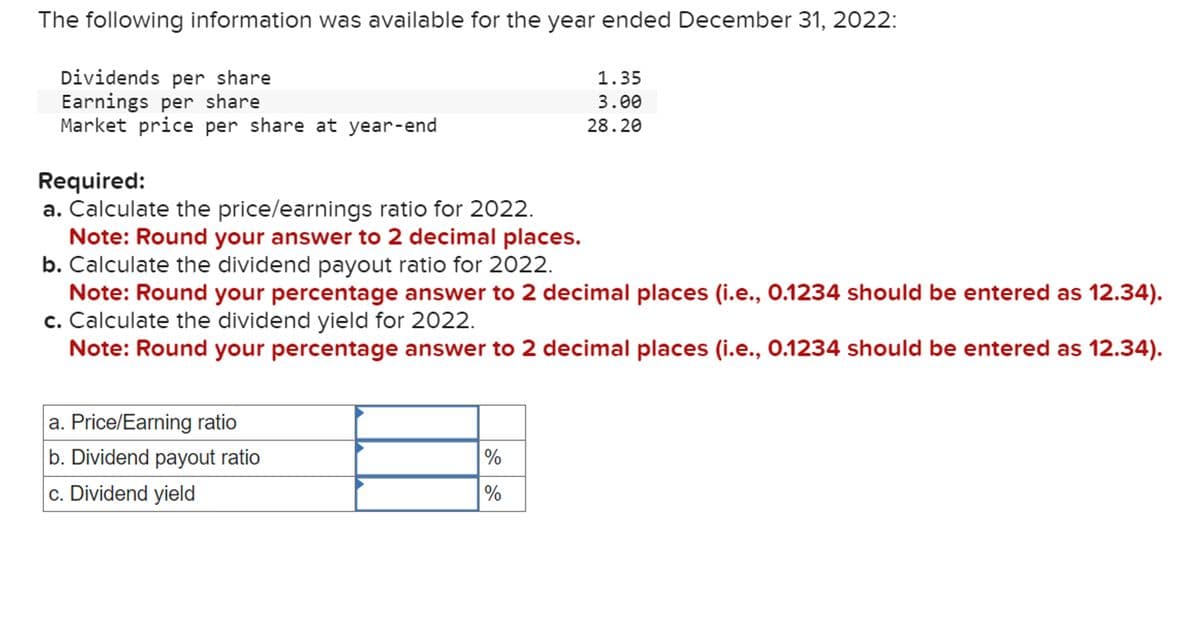 The following information was available for the year ended December 31, 2022:
Dividends per share
Earnings per share
1.35
3.00
28.20
Market price per share at year-end
Required:
a. Calculate the price/earnings ratio for 2022.
Note: Round your answer to 2 decimal places.
b. Calculate the dividend payout ratio for 2022.
Note: Round your percentage answer to 2 decimal places (i.e., 0.1234 should be entered as 12.34).
c. Calculate the dividend yield for 2022.
Note: Round your percentage answer to 2 decimal places (i.e., 0.1234 should be entered as 12.34).
a. Price/Earning ratio
b. Dividend payout ratio
c. Dividend yield
%
Ji di
%