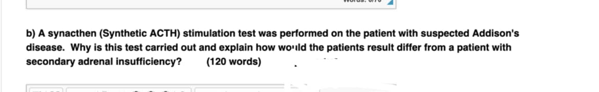b) A synacthen (Synthetic ACTH) stimulation test was performed on the patient with suspected Addison's
disease. Why is this test carried out and explain how would the patients result differ from a patient with
secondary adrenal insufficiency? (120 words)