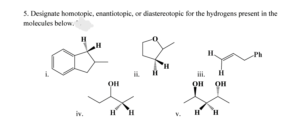 5. Designate homotopic, enantiotopic, or diastereotopic for the hydrogens present in the
molecules below.
H
H
Ph
H.
H
i.
ii.
iii.
H
ОН
OH
OH
iv.
H
H.
H
H,
V.

