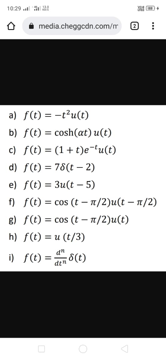 10:29 l il k38
Yo 88 4
media.cheggcdn.com/m
(2
a) f(t) = -t²u(t)
b) f(t) = cosh(at) u(t)
c) f(t) = (1+ t)e-tu(t)
d) f(t) = 78(t – 2)
|
e) f(t) = 3u(t – 5)
f) f(t) = cos (t – n/2)u(t – n/2)
g) f(t) = cos (t – 1/2)u(t)
h) f(t) = u (t/3)
dn
i) f(t) = 8(t)
