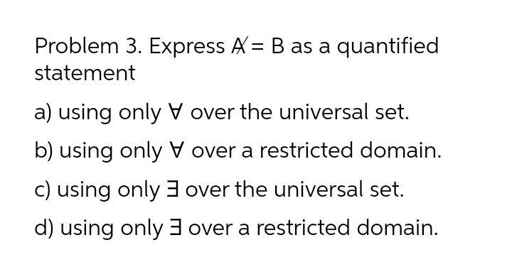 Problem 3. Express A= B as a quantified
statement
a) using onlyV over the universal set.
b) using only V over a restricted domain.
c) using only3 over the universal set.
d) using only3 over a restricted domain.
