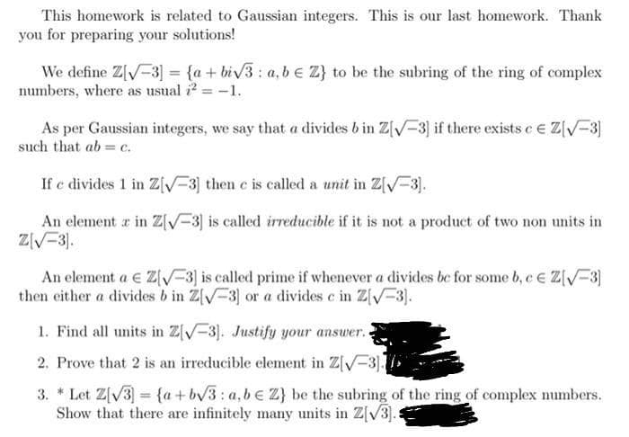This homework is related to Gaussian integers. This is our last homework. Thank
you for preparing your solutions!
We define Z[V-3] = {a + biv3: a, b e Z} to be the subring of the ring of complex
numbers, where as usual i2 = -1.
As per Gaussian integers, we say that a divides b in Z[V-3) if there exists e e Z[V-3)
such that ab= c.
If c divides 1 in Z[V=3] then c is called a unit in Z[V-3].
An element r in Z[/-3] is called irreducible if it is not a product of two non units in
ZV-3).
An element a e Z[V-3] is called prime if whenever a divides be for some b, e e Z[V-3]
then either a divides b in Z[V-3] or a divides c in Z[V=3.
1. Find all units in Z[V-3]. Justify your answer.
2. Prove that 2 is an irreducible element in Z[V-3].
3. * Let Z[V3 = {a+bv3: a,be Z} be the subring of the ring of complex numbers.
Show that there are infinitely many units in Z[V3).:
