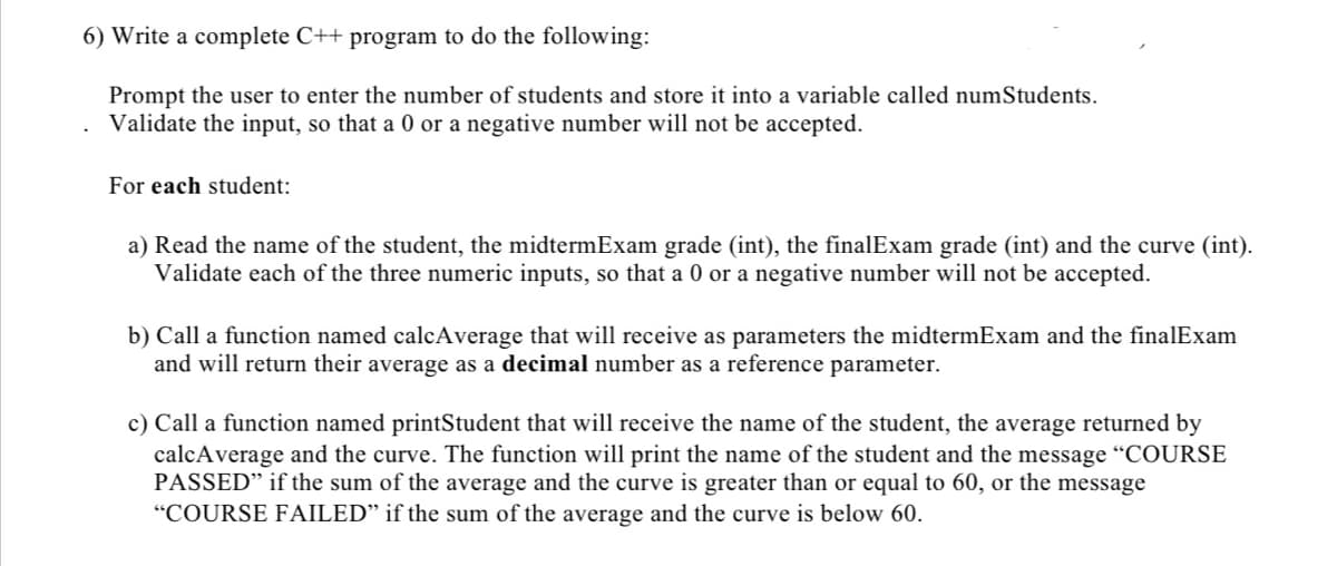 6) Write a complete C++ program to do the following:
Prompt the user to enter the number of students and store it into a variable called numStudents.
Validate the input, so that a 0 or a negative number will not be accepted.
For each student:
a) Read the name of the student, the midtermExam grade (int), the finalExam grade (int) and the curve (int).
Validate each of the three numeric inputs, so that a 0 or a negative number will not be accepted.
b) Call a function named calcAverage that will receive as parameters the midtermExam and the finalExam
and will return their average as a decimal number as a reference parameter.
c) Call a function named printStudent that will receive the name of the student, the average returned by
calcAverage and the curve. The function will print the name of the student and the message “COURSE
PASSED" if the sum of the average and the curve is greater than or equal to 60, or the message
"COURSE FAILED" if the sum of the average and the curve is below 60.
