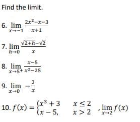Find the limit.
2x2-x-3
6. lim
x-1
x+1
2+h-V2
7. lim
h0
x-5
8. lim
x-5+ x2-25
9. lim
x-0-
10. f(x) =
Sx3 + 3
lx- 5,
x< 2
x > 2
lim f(x)
X-2
