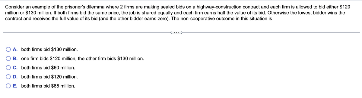 Consider an example of the prisoner's dilemma where 2 firms are making sealed bids on a highway-construction contract and each firm is allowed to bid either $120
million or $130 million. If both firms bid the same price, the job is shared equally and each firm earns half the value of its bid. Otherwise the lowest bidder wins the
contract and receives the full value of its bid (and the other bidder earns zero). The non-cooperative outcome in this situation is
O A. both firms bid $130 million.
B. one firm bids $120 million, the other firm bids $130 million.
C. both firms bid $60 million.
D. both firms bid $120 million.
O E. both firms bid $65 million.
OO
