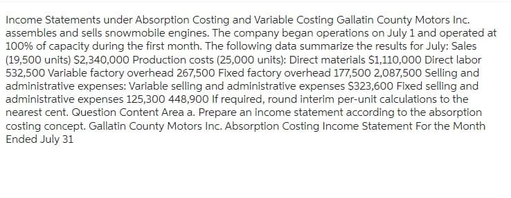 Income Statements under Absorption Costing and Variable Costing Gallatin County Motors Inc.
assembles and sells snowmobile engines. The company began operations on July 1 and operated at
100% of capacity during the first month. The following data summarize the results for July: Sales
(19,500 units) $2,340,000 Production costs (25,000 units): Direct materials $1,110,000 Direct labor
532,500 Variable factory overhead 267,500 Fixed factory overhead 177,500 2,087,500 Selling and
administrative expenses: Variable selling and administrative expenses $323,600 Fixed selling and
administrative expenses 125,300 448,900 If required, round interim per-unit calculations to the
nearest cent. Question Content Area a. Prepare an income statement according to the absorption
costing concept. Gallatin County Motors Inc. Absorption Costing Income Statement For the Month
Ended July 31