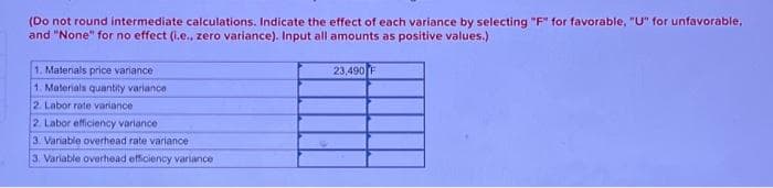 (Do not round intermediate calculations. Indicate the effect of each variance by selecting "F" for favorable, "U" for unfavorable,
and "None" for no effect (i.e., zero variance). Input all amounts as positive values.)
1. Materials price variance
1. Materials quantity variance
2. Labor rate variance
2. Labor efficiency variance
3. Variable overhead rate variance
3. Variable overhead efficiency variance
23,490 F