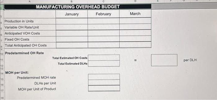 5
6
17
18
MANUFACTURING OVERHEAD BUDGET
Production in Units
Variable OH Rate/Unit
9
10 Predetermined OH Rate
11
12
13
14 MOH per Unit:
15
16
Anticipated VOH Costs
Fixed OH Costs
Total Anticipated OH Costs
B
Predetermined MOH rate
DLHS per Unit
MOH per Unit of Product
January
Total Estimated OH Costs
Total Estimated DLHS
February
March
per DLH
