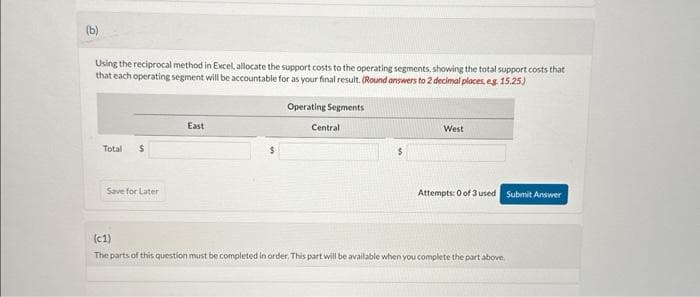 (b)
Using the reciprocal method in Excel, allocate the support costs to the operating segments, showing the total support costs that
that each operating segment will be accountable for as your final result. (Round answers to 2 decimal places, eg. 15.25)
Total $
Save for Later
East
Operating Segments
Central
West
Attempts: 0 of 3 used Submit Answer
(c1)
The parts of this question must be completed in order. This part will be available when you complete the part above