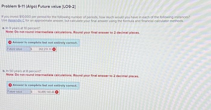Problem 9-11 (Algo) Future value [LO9-2]
If you invest $10,000 per period for the following number of periods, how much would you have in each of the following instances?
Use Appendix C for an approximate answer, but calculate your final answer using the formula and financial calculator methods.
a. In 9 years at 10 percent?
Note: Do not round intermediate calculations. Round your final answer to 2 decimal places.
Answer is complete but not entirely correct.
Future value
$262.211.11
b. in 50 years at 8 percent?
Note: Do not round intermediate calculations. Round your final answer to 2 decimal places.
Answer is complete but not entirely correct.
Future value
$14,499,140.46