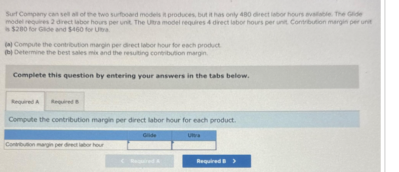 Surf Company can sell all of the two surfboard models it produces, but it has only 480 direct labor hours available. The Glide
model requires 2 direct labor hours per unit. The Ultra model requires 4 direct labor hours per unit. Contribution margin per unit
is $280 for Glide and $460 for Ultra.
(a) Compute the contribution margin per direct labor hour for each product.
(b) Determine the best sales mix and the resulting contribution margin.
Complete this question by entering your answers in the tabs below.
Required A Required B
Compute the contribution margin per direct labor hour for each product.
Contribution margin per direct labor hour
Glide
< Required A
Ultra
Required B >