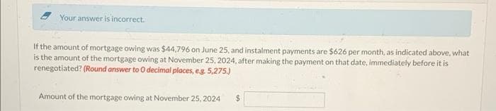 Your answer is incorrect.
If the amount of mortgage owing was $44,796 on June 25, and instalment payments are $626 per month, as indicated above, what
is the amount of the mortgage owing at November 25, 2024, after making the payment on that date, immediately before it is
renegotiated? (Round answer to O decimal places, e.g. 5,275.)
Amount of the mortgage owing at November 25, 2024
$