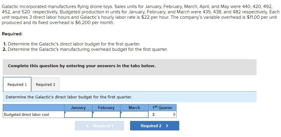 Galactic Incorporated manufactures flying drone toys. Sales units for January, February, March, April, and May were 440, 420, 492,
452, and 520 respectively. Budgeted production in units for January, February, and March were 435, 438, and 482 respectively. Each
unit requires 3 direct labor hours and Galactic's hourly labor rate is $22 per hour. The company's variable overhead is $11.00 per unit
produced and its fixed overhead is $6,200 per month.
Required:
1. Determine the Galactic's direct labor budget for the first quarter.
2. Determine the Galactic's manufacturing overhead budget for the first quarter.
Complete this question by entering your answers in the tabs below.
Required 1 Required 2
Determine the Galactic's direct labor budget for the first quarter.
February
Budgeted direct labor cost
January
< Required 1
March
1st Quarter
$
Required 2 >
0