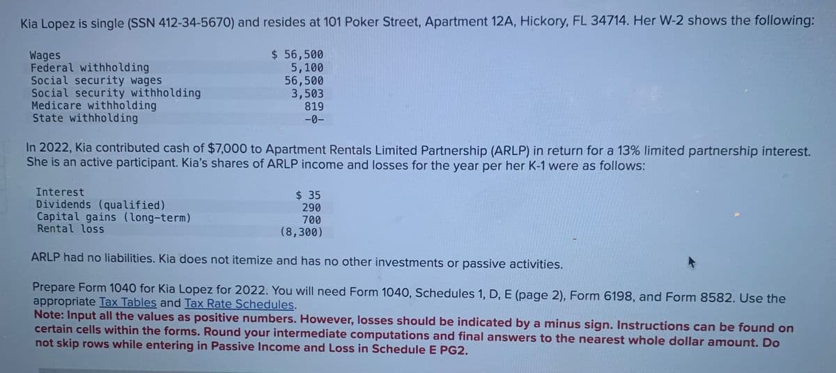 Kia Lopez is single (SSN 412-34-5670) and resides at 101 Poker Street, Apartment 12A, Hickory, FL 34714. Her W-2 shows the following:
Wages
Federal withholding
Social security wages
Social security withholding
Medicare withholding
State withholding
$ 56,500
5,100
56,500
3,503
819
-0-
In 2022, Kia contributed cash of $7,000 to Apartment Rentals Limited Partnership (ARLP) in return for a 13% limited partnership interest.
She is an active participant. Kia's shares of ARLP income and losses for the year per her K-1 were as follows:
Interest
Dividends (qualified)
Capital gains (long-term)
Rental loss
$ 35
290
700
(8,300)
ARLP had no liabilities. Kia does not itemize and has no other investments or passive activities.
Prepare Form 1040 for Kia Lopez for 2022. You will need Form 1040, Schedules 1, D, E (page 2), Form 6198, and Form 8582. Use the
appropriate Tax Tables and Tax Rate Schedules.
Note: Input all the values as positive numbers. However, losses should be indicated by a minus sign. Instructions can be found on
certain cells within the forms. Round your intermediate computations and final answers to the nearest whole dollar amount. Do
not skip rows while entering in Passive Income and Loss in Schedule E PG2.