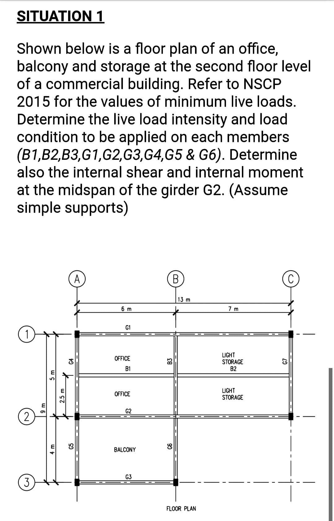 SITUATION 1
Shown below is a floor plan of an office,
balcony and storage at the second floor level
of a commercial building. Refer to NSCP
2015 for the values of minimum live loads.
Determine the live load intensity and load
condition to be applied on each members
(B1,B2,B3,G1,G2,G3,G4,G5 & G6). Determine
also the internal shear and internal moment
at the midspan of the girder G2. (Assume
simple supports)
A
(В
13 m
6 m
7 m
G1
1)
LIGHT
STORAGE
B2
OFFICE
B1
LIGHT
STORAGE
OFFICE
G2
2.
BALCONY
G3
3
FLOOR PLAN
4 m
5m
G5
B3
93
