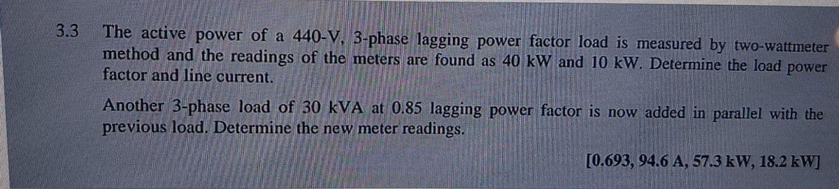 3.3
The active power of a 440-V, 3-phase lagging power factor load is measured by two-wattmeter
method and the readings of the meters are found as 40 kW and 10 kW. Determine the load power
factor and line current.
Another 3-phase load of 30 kVA at 0.85 lagging power factor is now added in parallel with the
previous load. Determine the new meter readings.
[0.693, 94.6 A, 57.3 kW, 18.2 kW]