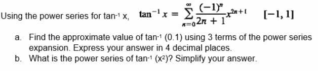 (-1)"
n=027 + 1
Using the power series for tan-¹x, tan¯¹ x =
[-1, 1]
a. Find the approximate value of tan-1 (0.1) using 3 terms of the power series
expansion. Express your answer in 4 decimal places.
b. What is the power series of tan-¹ (x²)? Simplify your answer.
20+1