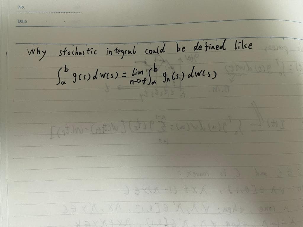 No.
Date
Why stochastic integral could be defined like
So g(s) & w(s) = lim (b
not so gn(s) dw(s) (W) (0se "=1
[ (iton -CHROW I = (([²]
LOVAGY
JS.{ [0]' yxfy;n Ek
(1)
(I