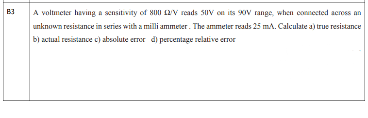 B3
A voltmeter having a sensitivity of 800 22/V reads 50V on its 90V range, when connected across an
unknown resistance in series with a milli ammeter. The ammeter reads 25 mA. Calculate a) true resistance
b) actual resistance c) absolute error d) percentage relative error