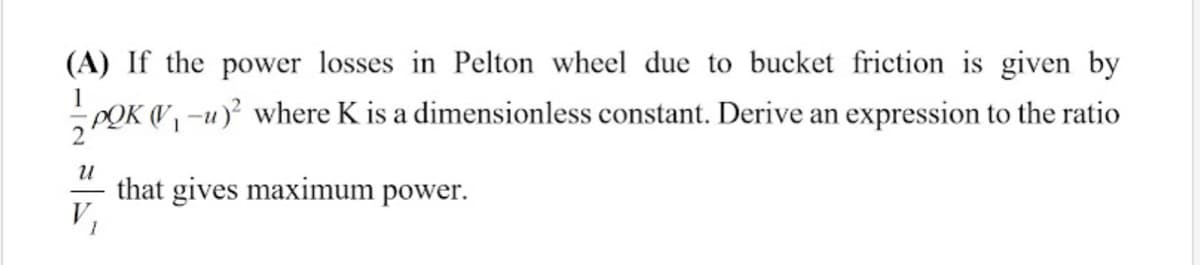 (A) If the power losses in Pelton wheel due to bucket friction is given by
1
POK V -u)? where K is a dimensionless constant. Derive an expression to the ratio
that gives maximum power.
V,
