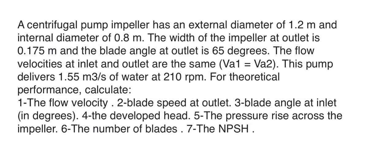 A centrifugal pump impeller has an external diameter of 1.2 m and
internal diameter of 0.8 m. The width of the impeller at outlet is
0.175 m and the blade angle at outlet is 65 degrees. The flow
velocities at inlet and outlet are the same (Va1 = Va2). This pump
delivers 1.55 m3/s of water at 210 rpm. For theoretical
performance, calculate:
1-The flow velocity . 2-blade speed at outlet. 3-blade angle at inlet
(in degrees). 4-the developed head. 5-The pressure rise across the
impeller. 6-The number of blades . 7-The NPSH .
%3D
